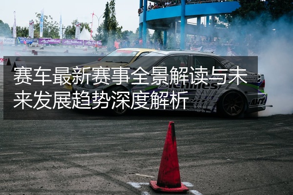 赛车最新赛事全景解读与未来发展趋势深度解析