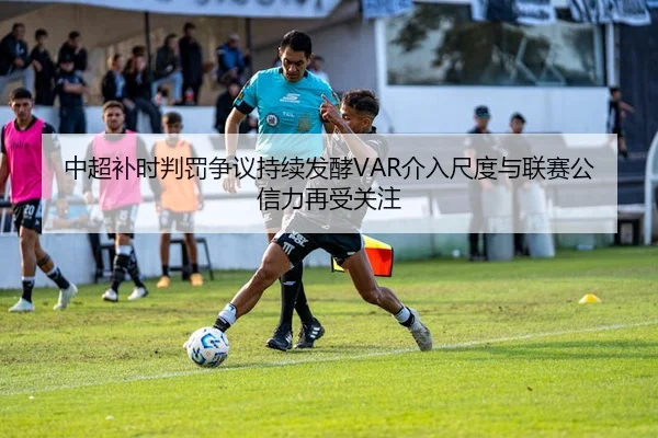 中超补时判罚争议持续发酵VAR介入尺度与联赛公信力再受关注
